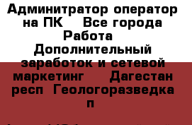 Админитратор-оператор на ПК  - Все города Работа » Дополнительный заработок и сетевой маркетинг   . Дагестан респ.,Геологоразведка п.